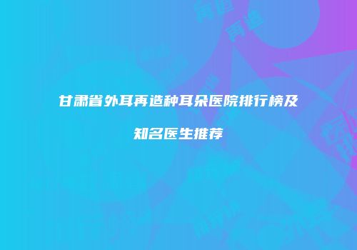甘肃省外耳再造种耳朵医院排行榜及知名医生推荐