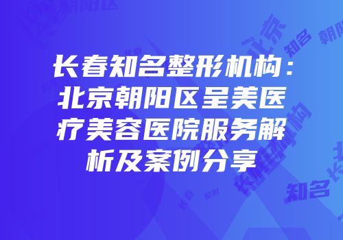 长春知名整形机构：北京朝阳区呈美医疗美容医院服务解析及案例分享