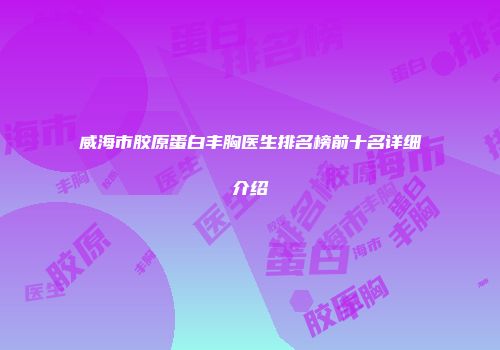 威海市胶原蛋白丰胸医生排名榜前十名详细介绍