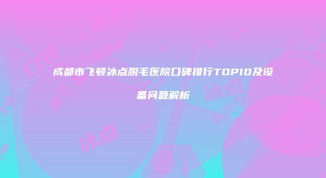 成都市飞顿冰点脱毛医院口碑排行TOP10及设备问题解析