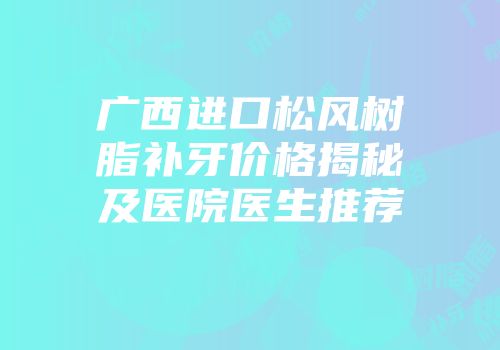 广西进口松风树脂补牙价格揭秘及医院医生推荐