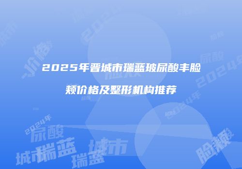 2025年晋城市瑞蓝玻尿酸丰脸颊价格及整形机构推荐