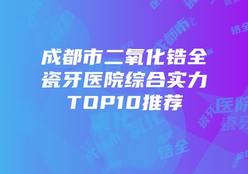 成都市二氧化锆全瓷牙医院综合实力TOP10推荐