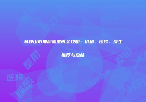 马鞍山市玻尿酸整形全攻略：价格、医院、医生推荐与总结