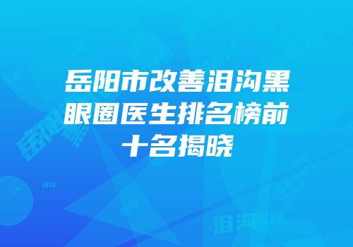 岳阳市改善泪沟黑眼圈医生排名榜前十名揭晓