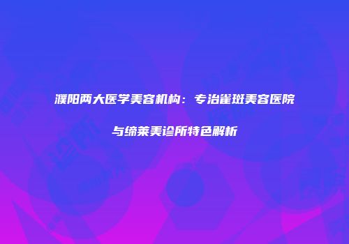 濮阳两大医学美容机构：专治雀斑美容医院与缔莱美诊所特色解析