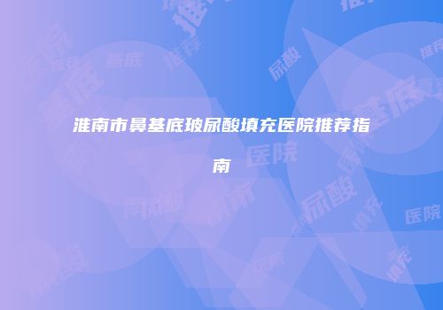 淮南市鼻基底玻尿酸填充医院推荐指南