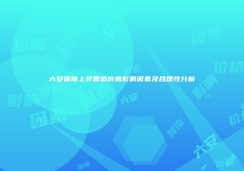 六安拔除上牙智齿价格影响因素及合理性分析