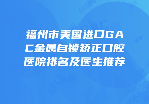 福州市美国进口GAC金属自锁矫正口腔医院排名及医生推荐