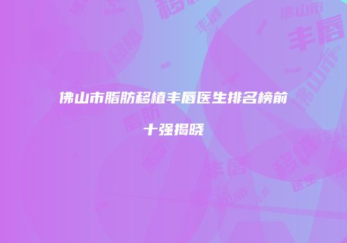 佛山市脂肪移植丰唇医生排名榜前十强揭晓