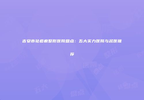 吉安市祛痘痕整形医院盘点：五大实力医院与名医推荐