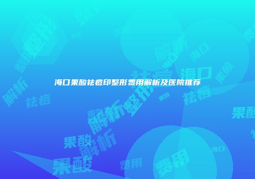 海口果酸祛痘印整形费用解析及医院推荐