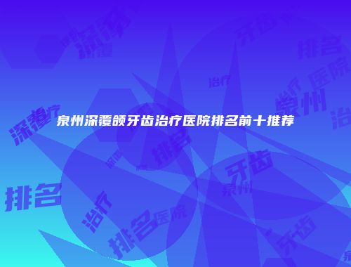 泉州深覆颌牙齿治疗医院排名前十推荐