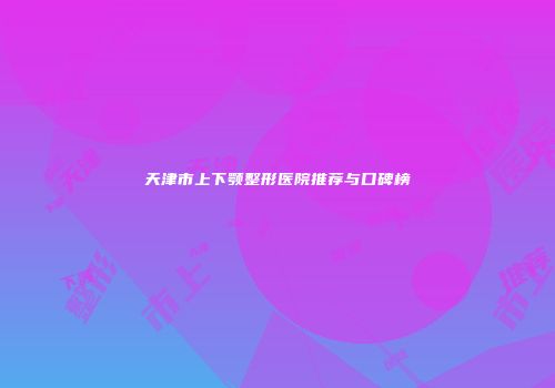 天津市上下颚整形医院推荐与口碑榜