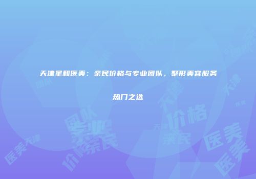 天津星和医美：亲民价格与专业团队，整形美容服务热门之选