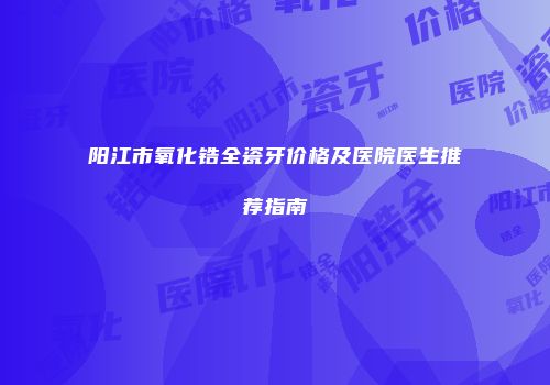 阳江市氧化锆全瓷牙价格及医院医生推荐指南