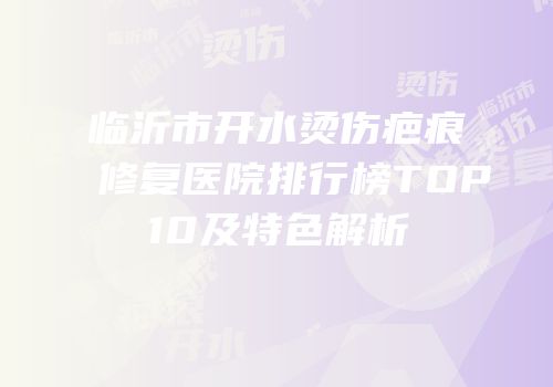 临沂市开水烫伤疤痕修复医院排行榜TOP10及特色解析