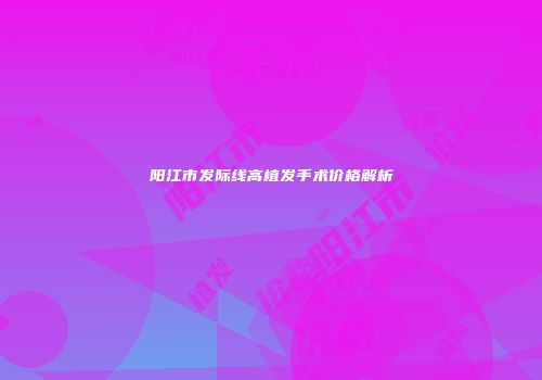 阳江市发际线高植发手术价格解析