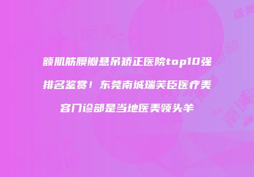 额肌筋膜瓣悬吊矫正医院top10强排名鉴赏！东莞南城瑞芙臣医疗美容门诊部是当地医美领头羊