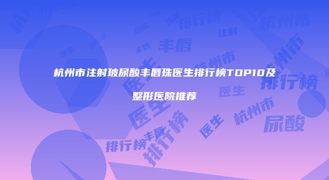 杭州市注射玻尿酸丰唇珠医生排行榜TOP10及整形医院推荐