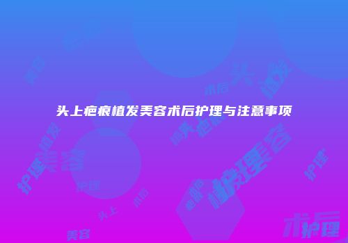 头上疤痕植发美容术后护理与注意事项