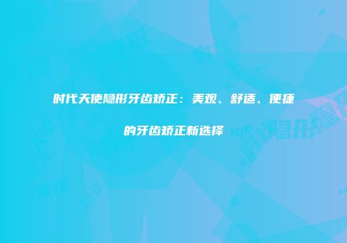 时代天使隐形牙齿矫正：美观、舒适、便捷的牙齿矫正新选择