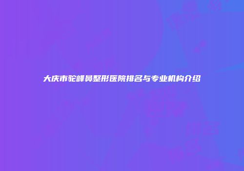 大庆市驼峰鼻整形医院排名与专业机构介绍