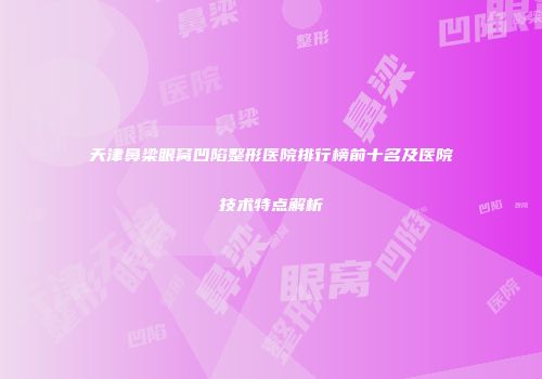 天津鼻梁眼窝凹陷整形医院排行榜前十名及医院技术特点解析