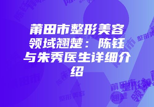 莆田市整形美容领域翘楚：陈钰与朱秀医生详细介绍