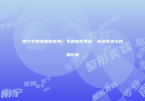 南宁艺职美整形医院：专业整形美容，卓越医术与合理价格