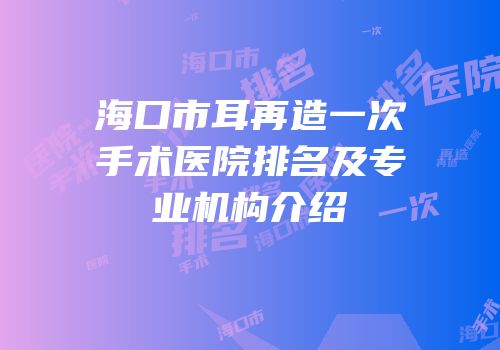 海口市耳再造一次手术医院排名及专业机构介绍