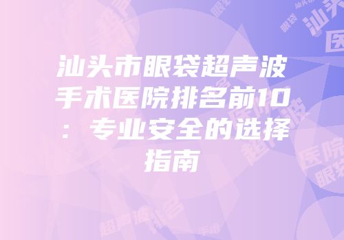 汕头市眼袋超声波手术医院排名前10：专业安全的选择指南