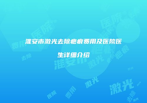 淮安市激光去除疤痕费用及医院医生详细介绍