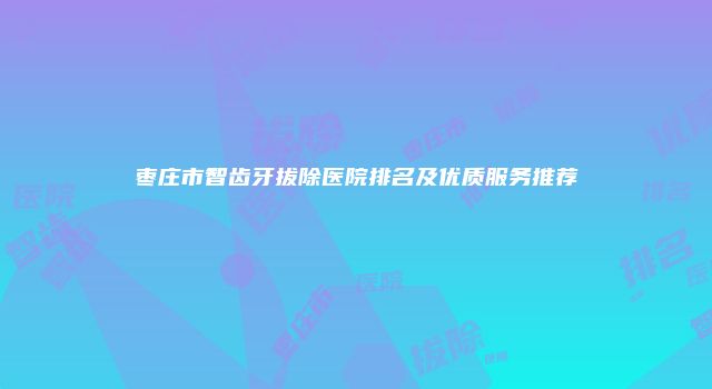 枣庄市智齿牙拔除医院排名及优质服务推荐