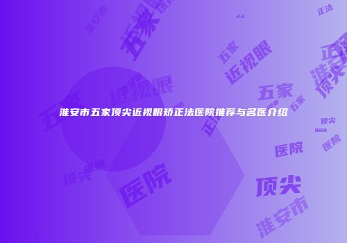 淮安市五家顶尖近视眼矫正法医院推荐与名医介绍