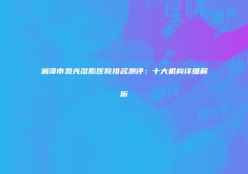 湘潭市激光溶脂医院排名测评：十大机构详细解析