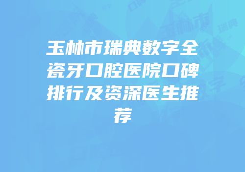 玉林市瑞典数字全瓷牙口腔医院口碑排行及资深医生推荐