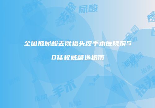 全国玻尿酸去除抬头纹手术医院前50佳权威精选指南