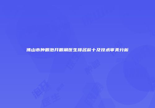 佛山市肿眼泡开眼角医生排名前十及技术审美分析