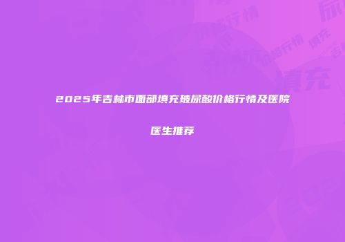 2025年吉林市面部填充玻尿酸价格行情及医院医生推荐