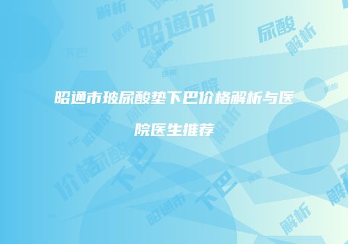 昭通市玻尿酸垫下巴价格解析与医院医生推荐