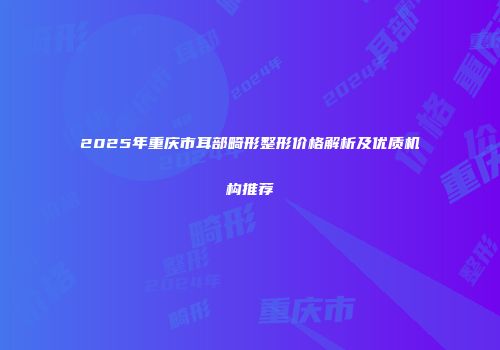 2025年重庆市耳部畸形整形价格解析及优质机构推荐