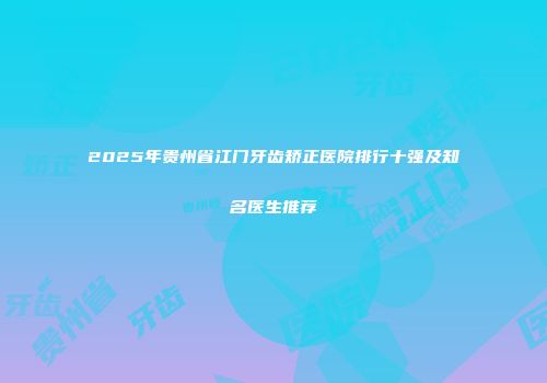 2025年贵州省江门牙齿矫正医院排行十强及知名医生推荐