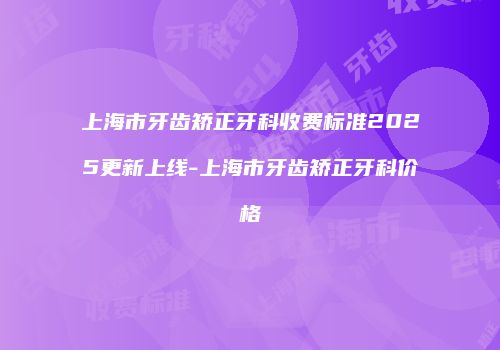 上海市牙齿矫正牙科收费标准2025更新上线-上海市牙齿矫正牙科价格