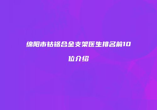 绵阳市钴铬合金支架医生排名前10位介绍