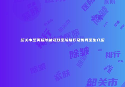 韶关市塑美极除皱紧肤医院排行及优秀医生介绍