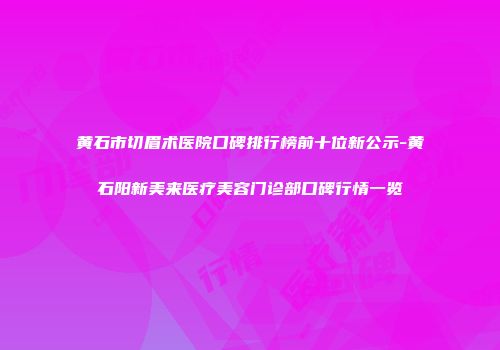 黄石市切眉术医院口碑排行榜前十位新公示-黄石阳新美来医疗美容门诊部口碑行情一览