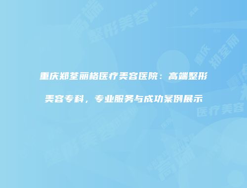 重庆郑荃丽格医疗美容医院：高端整形美容专科，专业服务与成功案例展示