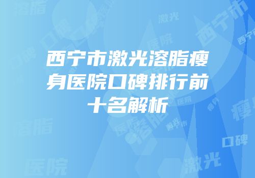 西宁市激光溶脂瘦身医院口碑排行前十名解析