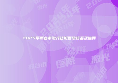 2025年邢台市激光祛斑医院排名及推荐